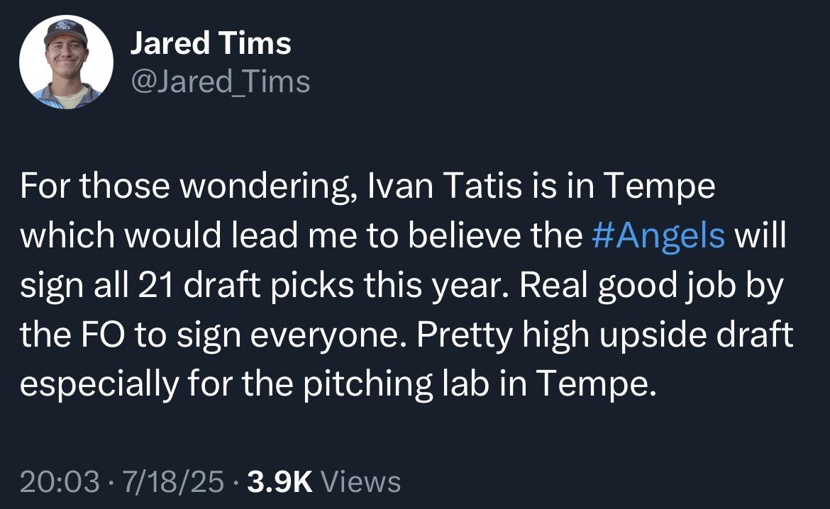 [Tims] For those wondering, Ivan Tatis is in Tempe which would lead me to believe the Angels will sign all 21 draft picks this year. Real good job by the FO to sign everyone. Pretty high upside draft especially for the pitching lab in Tempe.
